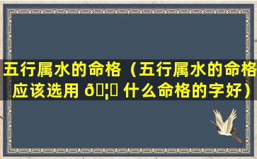 五行属水的命格（五行属水的命格应该选用 🦍 什么命格的字好）